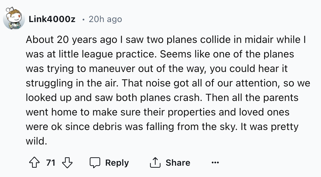 number - Link4000z 20h ago . About 20 years ago I saw two planes collide in midair while I was at little league practice. Seems one of the planes was trying to maneuver out of the way, you could hear it struggling in the air. That noise got all of our att